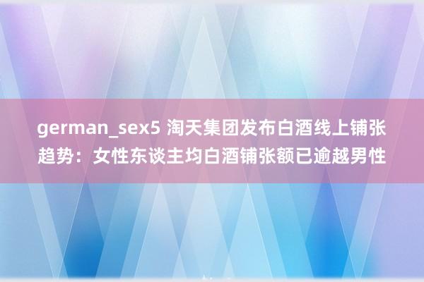 german_sex5 淘天集团发布白酒线上铺张趋势：女性东谈主均白酒铺张额已逾越男性