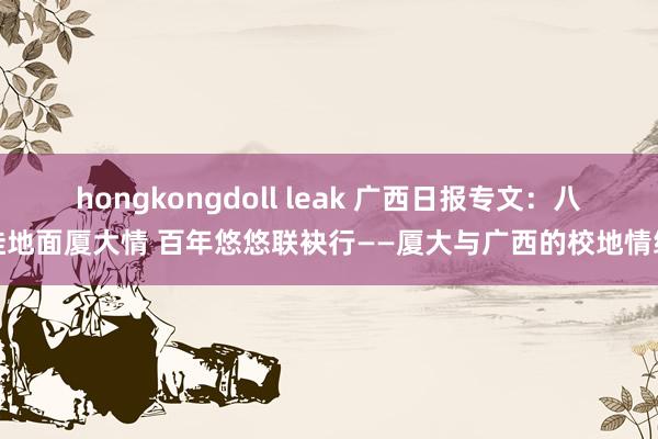 hongkongdoll leak 广西日报专文：八桂地面厦大情 百年悠悠联袂行——厦大与广西的校地情缘