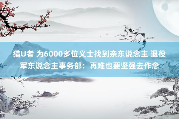 猎U者 为6000多位义士找到亲东说念主 退役军东说念主事务部：再难也要坚强去作念