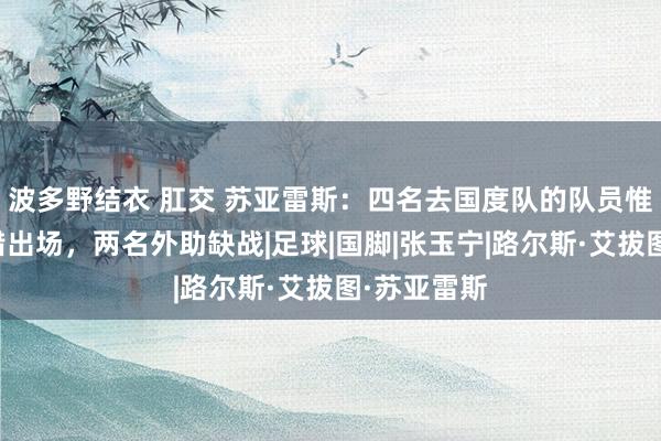 波多野结衣 肛交 苏亚雷斯：四名去国度队的队员惟有两名不错出场，两名外助缺战|足球|国脚|张玉宁|路尔斯·艾拔图·苏亚雷斯