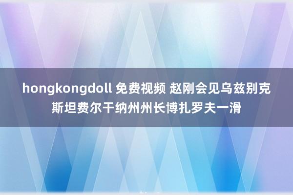 hongkongdoll 免费视频 赵刚会见乌兹别克斯坦费尔干纳州州长博扎罗夫一滑