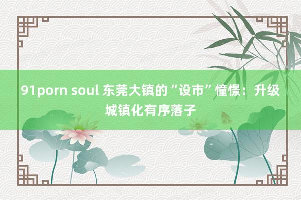 91porn soul 东莞大镇的“设市”憧憬：升级城镇化有序落子