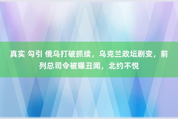 真实 勾引 俄乌打破抓续，乌克兰政坛剧变，前列总司令被曝丑闻，北约不悦